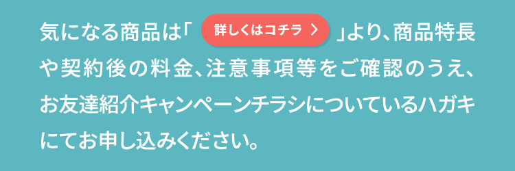 気になる商品は「詳しくはコチラ」より、商品特長や契約後の料金、注意事項等をご確認のうえ、お友達紹介キャンペーンチラシについているハガキにてお申し込みください。