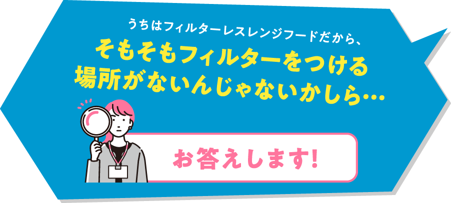 うちはフィルターレスレンジフードだから、そもそもフィルターをつける場所がないんじゃないかしら&hellip;「お答えします！」