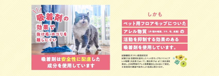 吸着剤の効果で抜け毛・ホコリを離しにくい。吸着剤は安全性に配慮した成分を使用しています。しかも、ペット用フロアモップについたアレル物質（犬・猫の唾液、フケ、毛、皮脂）の活動を抑制する効果のある吸着剤を使用しています。