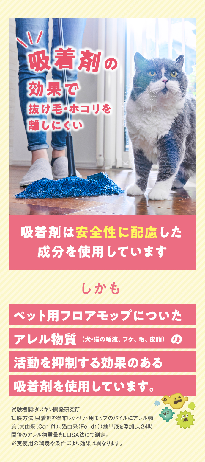 吸着剤の効果で抜け毛・ホコリを離しにくい。吸着剤は安全性に配慮した成分を使用しています。しかも、ペット用フロアモップについたアレル物質（犬・猫の唾液、フケ、毛、皮脂）の活動を抑制する効果のある吸着剤を使用しています。