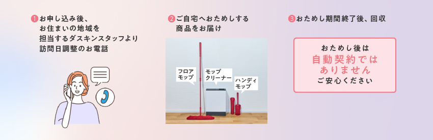①お申し込み後、お住まいの地域を担当するダスキンスタッフより訪問日調整のお電話／②ご自宅へおためしする商品をお届け／③おためし期間終了後、無料回収／おためし後は自動契約ではありません。ご安心ください。