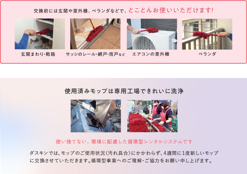 交換前には玄関や室外機、ベランダなどで、とことんお使いいただけます！（玄関まわり・靴箱、サッシのレール・網戸・雨戸など、エアコンの室外機、ベランダ）／使用済みモップは専用工場できれいに洗浄。使い捨てない、環境に配慮した循環型レンタルシステムです。