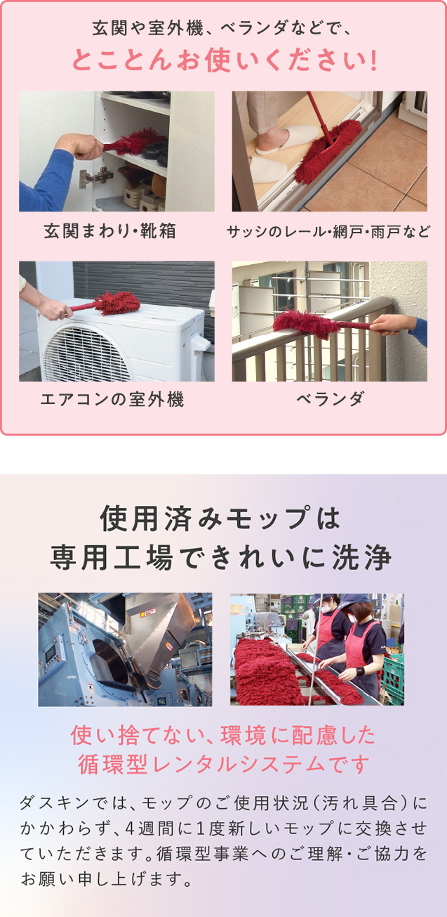 玄関や室外機、ベランダなどで、とことんお使いください！（玄関まわり・靴箱、サッシのレール・網戸・雨戸など、エアコンの室外機、ベランダ）／使用済みモップは専用工場できれいに洗浄。使い捨てない、環境に配慮した循環型レンタルシステムです。