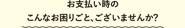 お支払い時のこんなお困りごと、ございませんか？