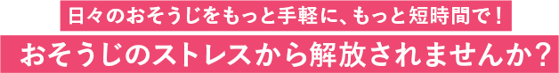 日々のおそうじをもっと手軽に、もっと短時間で！おそうじのストレスから解放されませんか？