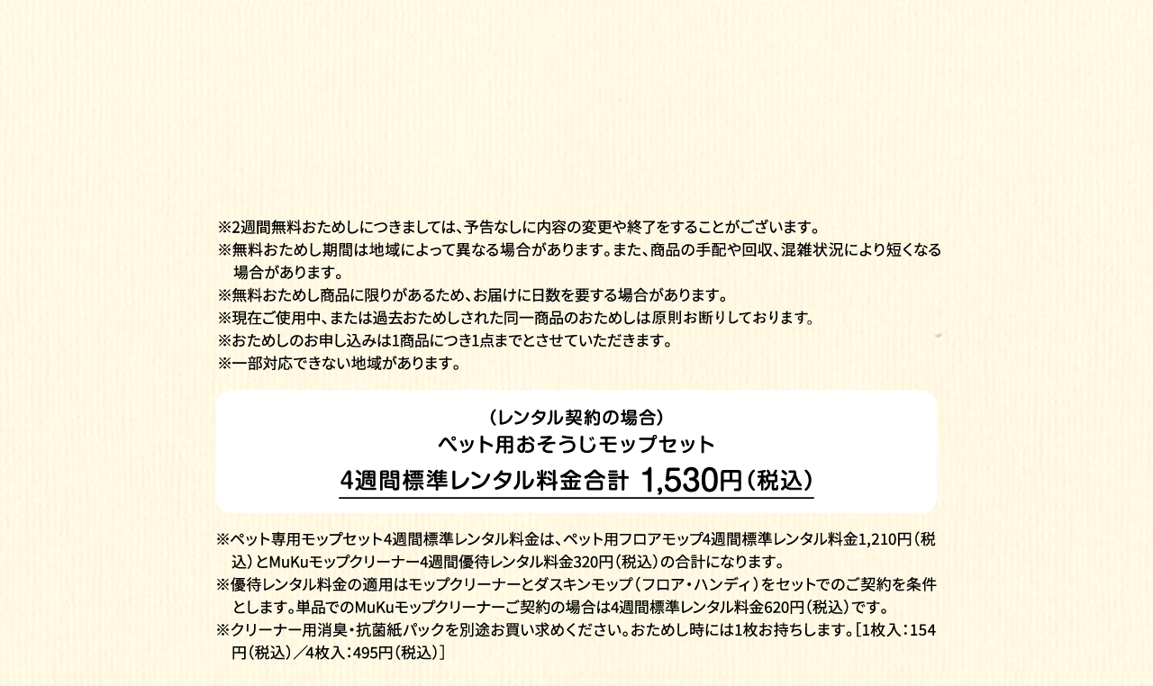 ※2週間無料おためしにつきましては、予告なしに内容の変更や終了をすることがございます。※無料おためし期間は地域によって異なる場合があります。また、商品の手配や回収、混雑状況により短くなる場合があります。※無料おためし商品に限りがあるため、お届けに日数を要する場合があります。※現在ご使用中、または過去おためしされた同一商品のおためしは原則お断りしております。※おためしのお申し込みは1商品につき1点までとさせていただきます。 ※一部対応できない地域があります。（レンタル契約の場合）ペット用フロアモップ＋MuKuモップクリーナー　4週間標準レンタル料金 1,530円（税込）※ペット専用モップセット4週間標準レンタル料金は、ペット用フロアモップ4週間標準レンタル料金1,210円（税込）とMuKuモップクリーナー4週間優待レンタル料金320円（税込）の合計になります。※優待レンタル料金の適用はモップクリーナーとダスキンモップ（フロア・ハンディ）をセットでのご契約を条件とします。単品でのMuKuモップクリーナーご契約の場合は4週間標準レンタル料金620円（税込）です。※クリーナー用消臭・抗菌紙パックを別途お買い求めください。おためし時には1枚お持ちします。［1枚入：154円（税込）／4枚入：495円（税込）］