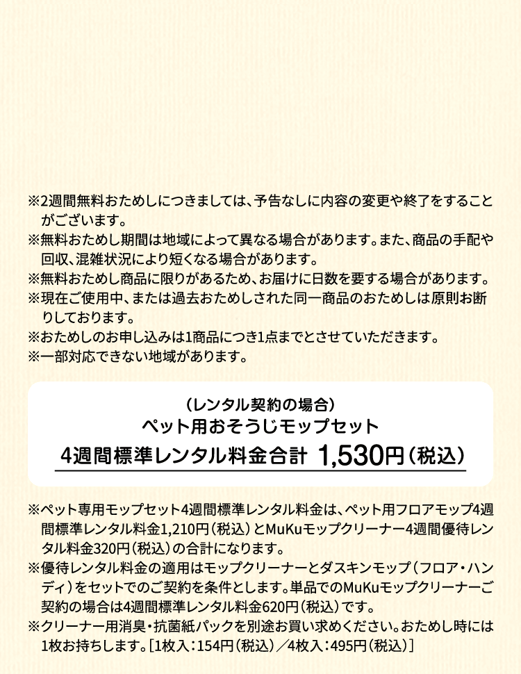 ※2週間無料おためしにつきましては、予告なしに内容の変更や終了をすることがございます。※無料おためし期間は地域によって異なる場合があります。また、商品の手配や回収、混雑状況により短くなる場合があります。※無料おためし商品に限りがあるため、お届けに日数を要する場合があります。※現在ご使用中、または過去おためしされた同一商品のおためしは原則お断りしております。※おためしのお申し込みは1商品につき1点までとさせていただきます。 ※一部対応できない地域があります。（レンタル契約の場合）ペット用フロアモップ＋MuKuモップクリーナー　4週間標準レンタル料金 1,530円（税込）※ペット専用モップセット4週間標準レンタル料金は、ペット用フロアモップ4週間標準レンタル料金1,210円（税込）とMuKuモップクリーナー4週間優待レンタル料金320円（税込）の合計になります。※優待レンタル料金の適用はモップクリーナーとダスキンモップ（フロア・ハンディ）をセットでのご契約を条件とします。単品でのMuKuモップクリーナーご契約の場合は4週間標準レンタル料金620円（税込）です。※クリーナー用消臭・抗菌紙パックを別途お買い求めください。おためし時には1枚お持ちします。［1枚入：154円（税込）／4枚入：495円（税込）］
