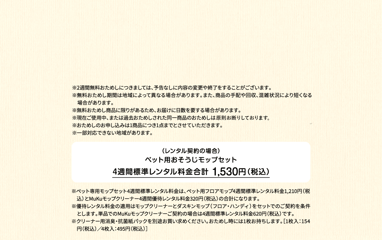 ※2週間無料おためしにつきましては、予告なしに内容の変更や終了をすることがございます。※無料おためし期間は地域によって異なる場合があります。また、商品の手配や回収、混雑状況により短くなる場合があります。※無料おためし商品に限りがあるため、お届けに日数を要する場合があります。※現在ご使用中、または過去おためしされた同一商品のおためしは原則お断りしております。※おためしのお申し込みは1商品につき1点までとさせていただきます。 ※一部対応できない地域があります。（レンタル契約の場合）ペット用フロアモップ＋MuKuモップクリーナー　4週間標準レンタル料金 1,530円（税込）※ペット専用モップセット4週間標準レンタル料金は、ペット用フロアモップ4週間標準レンタル料金1,210円（税込）とMuKuモップクリーナー4週間優待レンタル料金320円（税込）の合計になります。※優待レンタル料金の適用はモップクリーナーとダスキンモップ（フロア・ハンディ）をセットでのご契約を条件とします。単品でのMuKuモップクリーナーご契約の場合は4週間標準レンタル料金620円（税込）です。※クリーナー用消臭・抗菌紙パックを別途お買い求めください。おためし時には1枚お持ちします。［1枚入：154円（税込）／4枚入：495円（税込）］