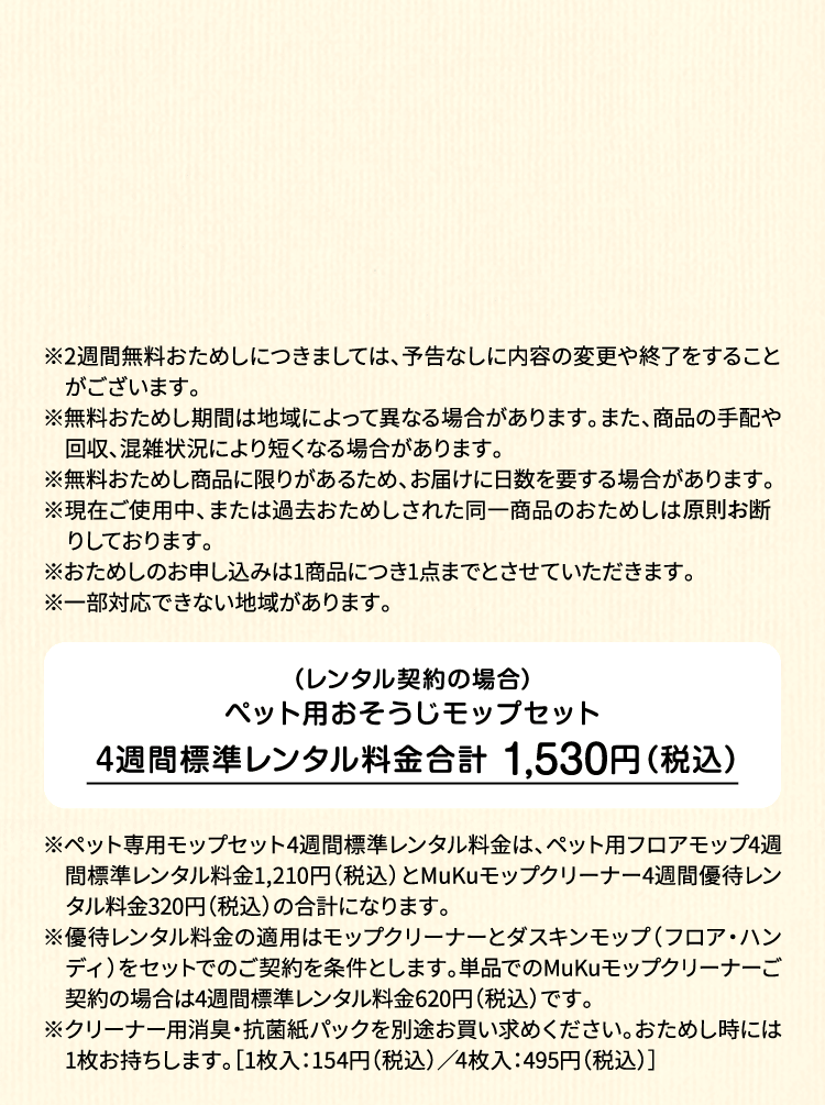 ※2週間無料おためしにつきましては、予告なしに内容の変更や終了をすることがございます。※無料おためし期間は地域によって異なる場合があります。また、商品の手配や回収、混雑状況により短くなる場合があります。※無料おためし商品に限りがあるため、お届けに日数を要する場合があります。※現在ご使用中、または過去おためしされた同一商品のおためしは原則お断りしております。※おためしのお申し込みは1商品につき1点までとさせていただきます。 ※一部対応できない地域があります。（レンタル契約の場合）ペット用フロアモップ＋MuKuモップクリーナー　4週間標準レンタル料金 1,530円（税込）※ペット専用モップセット4週間標準レンタル料金は、ペット用フロアモップ4週間標準レンタル料金1,210円（税込）とMuKuモップクリーナー4週間優待レンタル料金320円（税込）の合計になります。※優待レンタル料金の適用はモップクリーナーとダスキンモップ（フロア・ハンディ）をセットでのご契約を条件とします。単品でのMuKuモップクリーナーご契約の場合は4週間標準レンタル料金620円（税込）です。※クリーナー用消臭・抗菌紙パックを別途お買い求めください。おためし時には1枚お持ちします。［1枚入：154円（税込）／4枚入：495円（税込）］