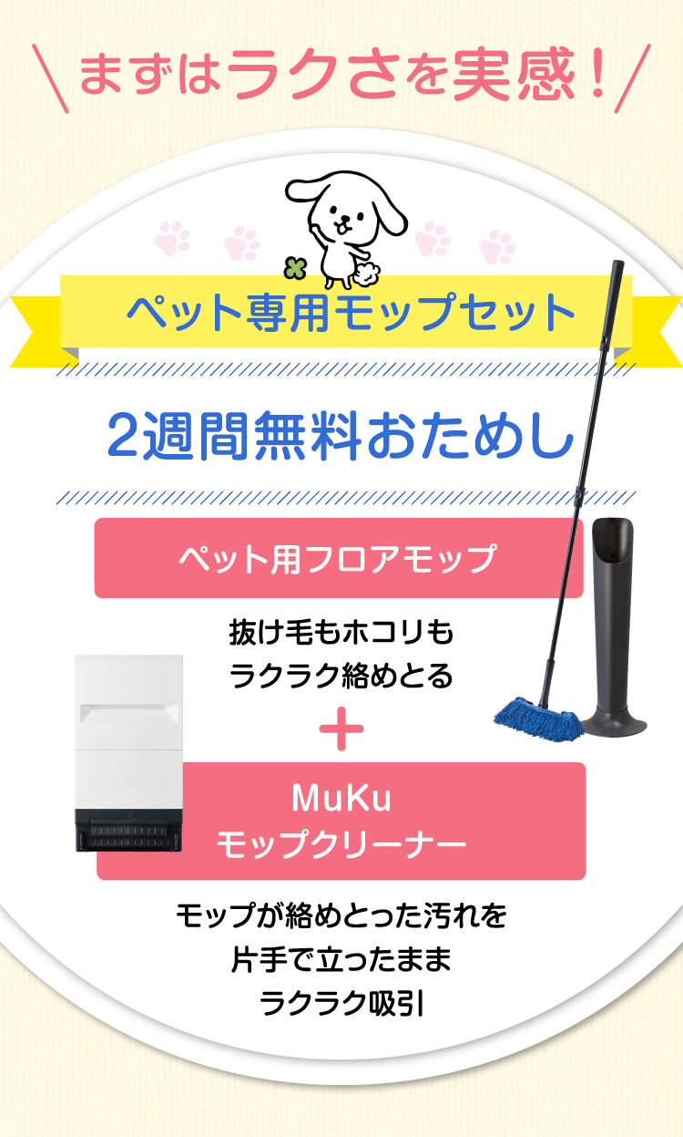 まずはラクさを実感！　ペット専用モップセット　2週間無料おためし　ペット専用フロアモップ 抜け毛もホコリも全部ラクラク絡めとる＋Mukuモップクリーナー モップが絡めとった汚れを片手で立ったままラクラク吸引