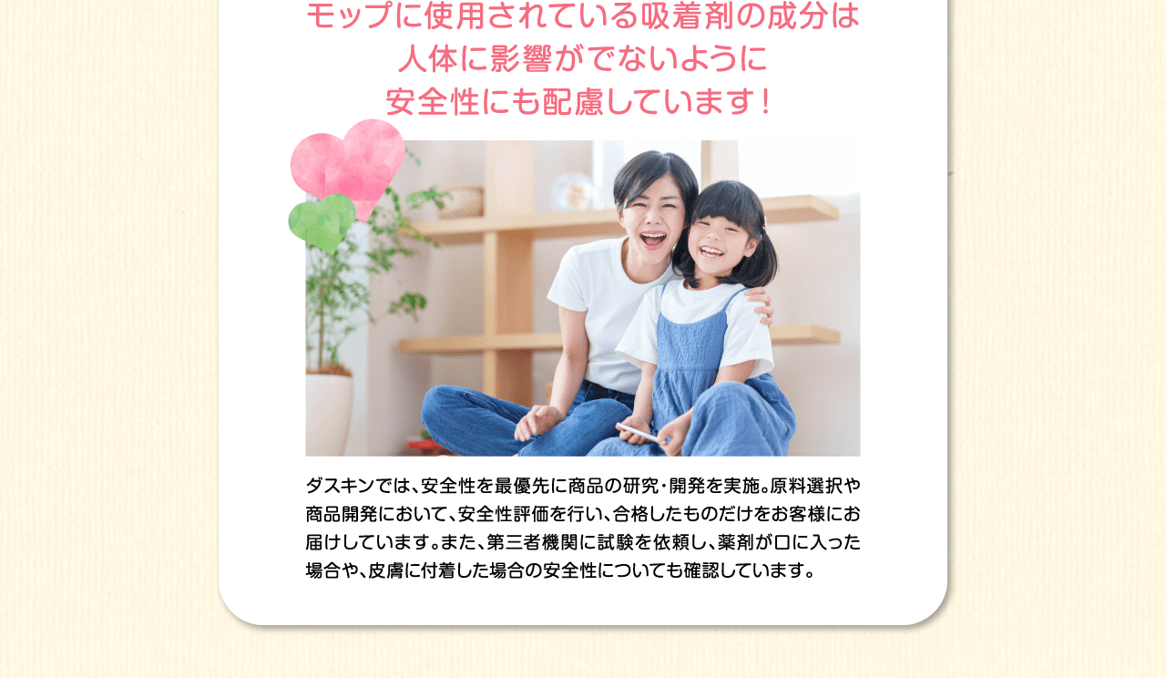 モップに使用されている吸着剤の成分は人体に影響がでないように安全性にも配慮しています！ダスキンでは、安全性を最優先に商品の研究・開発を実施。原料選択や商品開発において、安全性評価を行い、合格したものだけをお客様にお届けしています。また、第三者機関に試験を依頼し、薬剤が口や目に入った場合や、皮膚に付着した場合の安全性についても確認しています。