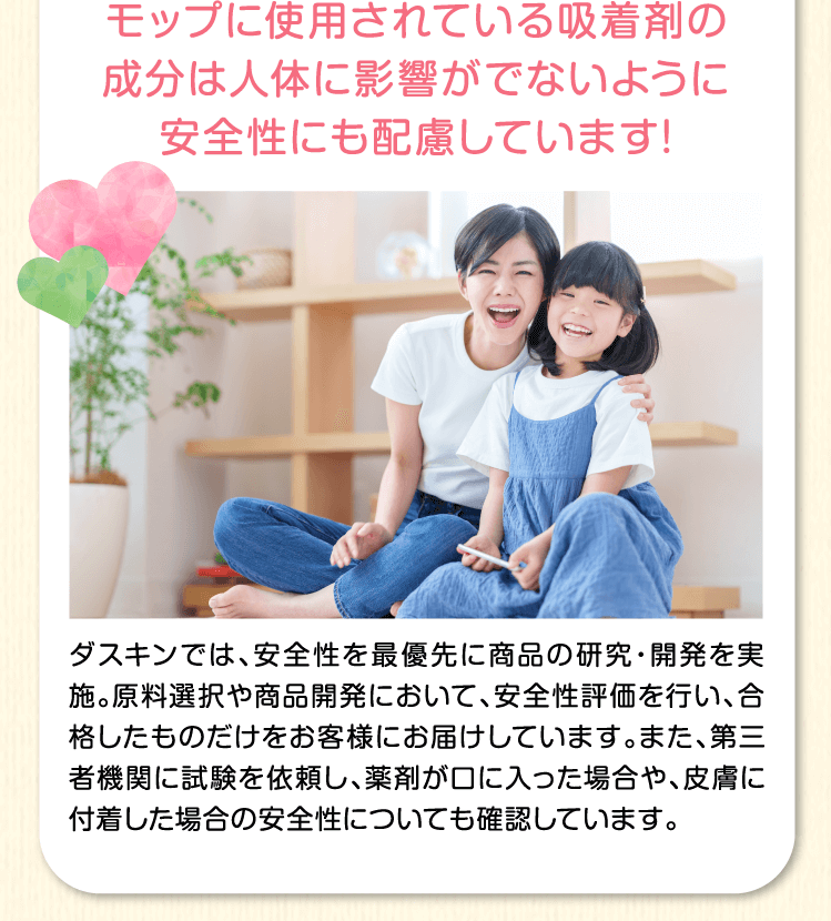モップに使用されている吸着剤の成分は人体に影響がでないように安全性にも配慮しています！ダスキンでは、安全性を最優先に商品の研究・開発を実施。原料選択や商品開発において、安全性評価を行い、合格したものだけをお客様にお届けしています。また、第三者機関に試験を依頼し、薬剤が口や目に入った場合や、皮膚に付着した場合の安全性についても確認しています。
