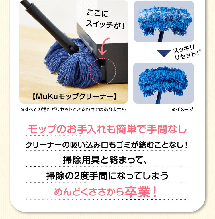 モップのお手入れも簡単で手間なし　クリーナーの吸い込み口もゴミが絡むことなし！掃除用具と絡まって、掃除の2度手間になってしまうめんどくささから卒業！