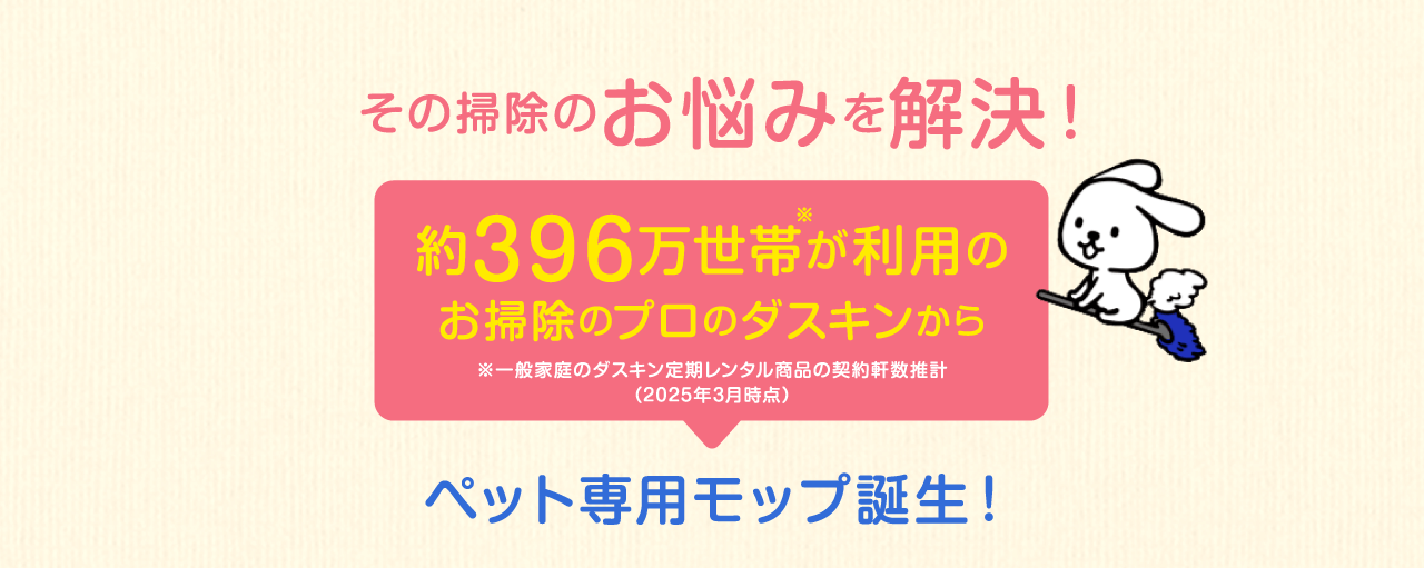 その掃除のお悩みを解決！約396万世帯が利用のお掃除のプロのダスキンから※一般家庭のダスキン定期レンタル商品の契約軒数推計（2022年3月時点）ペット専用モップ誕生！