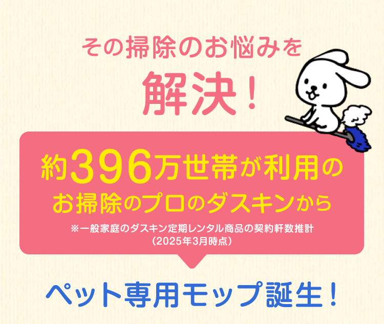その掃除のお悩みを解決！約396万世帯が利用のお掃除のプロのダスキンから※一般家庭のダスキン定期レンタル商品の契約軒数推計（2022年3月時点）ペット専用モップ誕生！