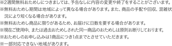 ※2週間無料おためしにつきましては、予告なしに内容の変更や終了をすることがございます。※無料おためし期間は地域によって異なる場合があります。また、商品の手配や回収、混雑状況により短くなる場合があります。※無料おためし商品に限りがあるため、お届けに日数を要する場合があります。※現在ご使用中、または過去おためしされた同一商品のおためしは原則お断りしております。※おためしのお申し込みは1商品につき1点までとさせていただきます。 ※一部対応できない地域があります。
