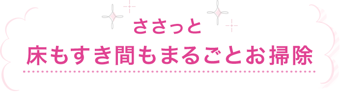 ささっと床もすき間もまるごとお掃除