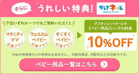 さらにママにうれしい特典！「マタニティママ応援プラン」「ウエルカムベイビー応援プラン」「すくすくベイビー応援プラン」のいずれか1つでもご契約いただくとダスキンレントオールのベビー用品レンタル料金10%OFF