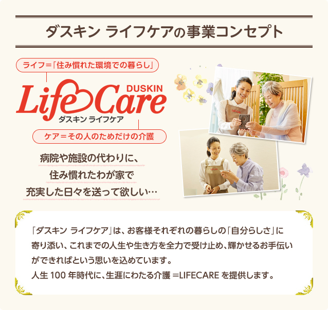�y�_�X�L�� ���C�t�P�A�̎��ƃR���Z�v�g�z[LifeCare]�a�@��{�݂̑���ɁA�Z�݊��ꂽ�킪�Ƃŏ[���������X�𑗂��ė~�����c�y�u�_�X�L�� ���C�t�P�A�v�́A���q�l���ꂼ��̕�炵�́u�����炵���v�Ɋ��Y���A����܂ł̐l���␶������S�͂Ŏ󂯎~�߁A�P�����邨��`�����ł���΂Ƃ����v�������߂Ă��܂��B�l��100�N����ɁA���U�ɂ킽���쁁LIFECARE��񋟂��܂��B�z