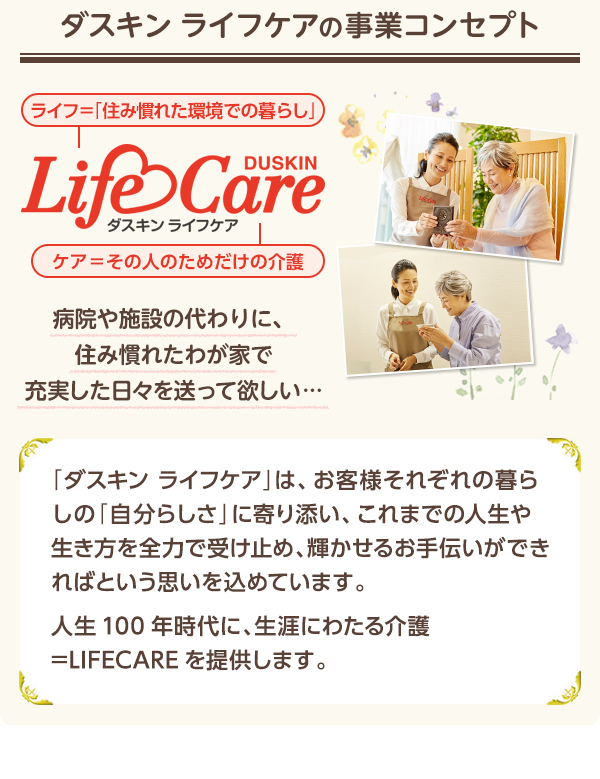 �y�_�X�L�� ���C�t�P�A�̎��ƃR���Z�v�g�z[LifeCare]�a�@��{�݂̑���ɁA�Z�݊��ꂽ�킪�Ƃŏ[���������X�𑗂��ė~�����c�y�u�_�X�L�� ���C�t�P�A�v�́A���q�l���ꂼ��̕�炵�́u�����炵���v�Ɋ��Y���A����܂ł̐l���␶������S�͂Ŏ󂯎~�߁A�P�����邨��`�����ł���΂Ƃ����v�������߂Ă��܂��B�l��100�N����ɁA���U�ɂ킽���쁁LIFECARE��񋟂��܂��B�z