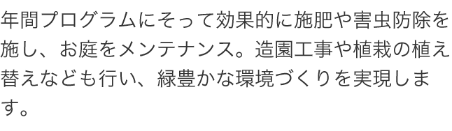 年間プログラムにそって効果的に施肥や害虫防除を施し、お庭をメンテナンス。造園工事や植栽の植え替えなども行い、緑豊かな環境づくりを実現します。