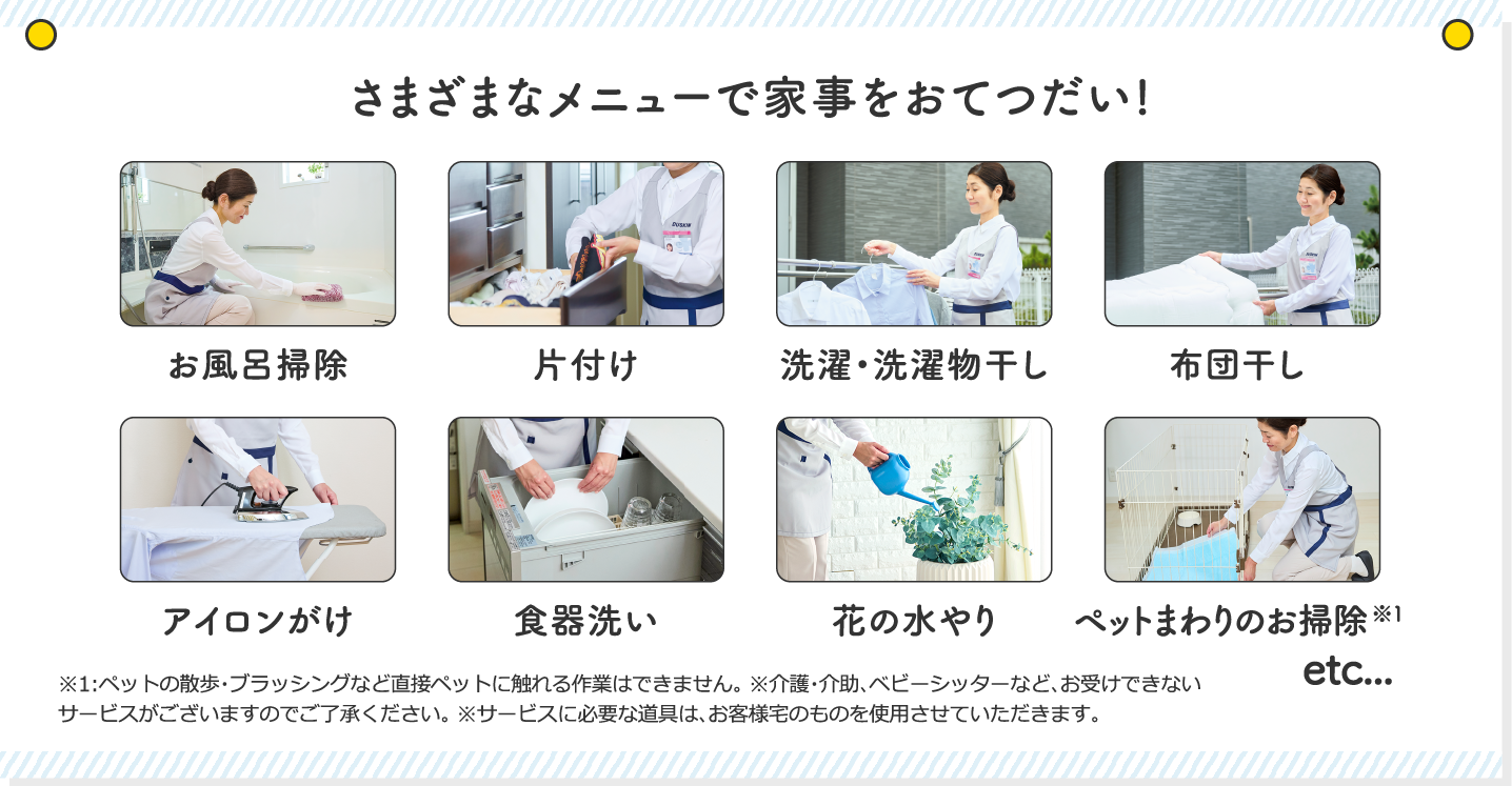 そのほか、さまざまなメニューで家事をおてつだい!お風呂掃除、かたづけ、選択・洗濯物干し、布団干し、アイロンがけ、食器洗い、花の水やり、ペットまわりのお掃除、etc...