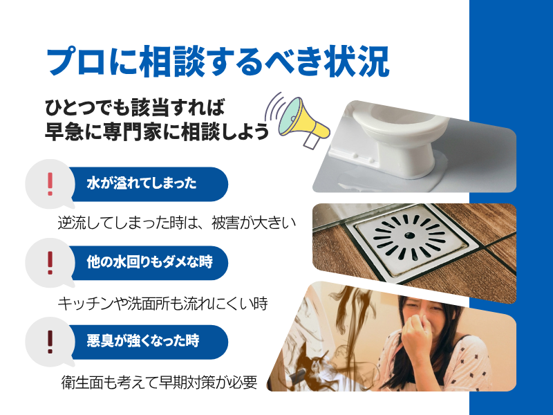 プロに相談すべき状況 ひとつでも該当すれば早急に専門家に相談しよう 水が溢れてしまった 他の水まわりもダメな時 悪臭が強くなった時